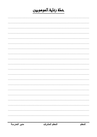 ‫الموهوبين‬‫رعاية‬ ‫خطة‬
...................................................................................................................................................................
...................................................................................................................................................................
...................................................................................................................................................................
...................................................................................................................................................................
...................................................................................................................................................................
...................................................................................................................................................................
...................................................................................................................................................................
...................................................................................................................................................................
...................................................................................................................................................................
...................................................................................................................................................................
...................................................................................................................................................................
...................................................................................................................................................................
...................................................................................................................................................................
...................................................................................................................................................................
...................................................................................................................................................................
...................................................................................................................................................................
...................................................................................................................................................................
...................................................................................................................................................................
...................................................................................................................................................................
...................................................................................................................................................................
.‫المعلم‬‫المعلم‬‫المشرف‬‫مدير‬‫المدرسة‬
 