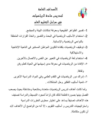 ‫العامة‬‫األهداف‬
‫لتدريس‬‫مادة‬‫الرياضيات‬
‫العام‬‫التعليم‬‫مراحل‬ ‫في‬
-1‫والمجتمع‬ ‫البيئة‬ ‫إمكانات‬ ‫ومعرفة‬ ‫الطبيعية‬ ‫الظواهر‬ ‫تفسير‬.
-2‫القرار‬ ‫واتخاذ‬ ‫والتفسير‬ ‫البحث‬ ‫في‬ ‫الرياضية‬ ‫األساليب‬ ‫استخدام‬‫المتعلقة‬ ‫ات‬
‫واإلنسانية‬ ‫الرياضية‬ ‫بالنواحي‬.
-3‫اإلنتاجية‬ ‫الناحية‬ ‫في‬ ‫المستنير‬ ‫المواطن‬ ‫لتكوين‬ ‫بكفاءة‬ ‫الرياضيات‬ ‫توظيف‬
‫واالستهالكية‬
-4‫باآلخرين‬ ‫واالتصال‬ ‫النفس‬ ‫عن‬ ‫التعبير‬ ‫في‬ ‫الرياضيات‬ ‫لغة‬ ‫استخدام‬.
5-‫في‬ ‫إسهامها‬ ‫مدى‬ ‫معرفة‬ ‫في‬ ‫الرياضيات‬ ‫من‬ ‫اإلفادة‬‫وفن‬ ‫كعلم‬ ‫الحياة‬
‫وثقافة‬.
6-‫األخرى‬ ‫الدراسية‬ ‫المواد‬ ‫وفي‬ ‫العلمي‬ ‫التقدم‬ ‫في‬ ‫الرياضيات‬ ‫دور‬ ‫إدراك‬.
7-‫المشكالت‬ ‫وحل‬ ‫التفكير‬ ‫أساليب‬ ‫تنمية‬.
‫يصعب‬ ‫بحيث‬ ‫ومتداخلة‬ ‫ومتشعبة‬ ‫متعددة‬ ‫الرياضيات‬ ‫تدريس‬ ‫أهداف‬ ‫كانت‬ ‫ولما‬
‫لمجرد‬ ً‫ا‬‫لزام‬ ‫كان‬ ‫لذلك‬ ‫قاطعة‬ ‫بصورة‬ ‫بينها‬ ‫الفصل‬‫تصنيف‬ ‫والدراسة‬ ‫التبسيط‬
‫الدراسية‬ ‫المقررات‬ ‫محتوى‬ ‫اختيار‬ ‫على‬ ‫يساعد‬ ً‫ا‬‫تصنيف‬ ‫األهداف‬ ‫هذه‬
‫البد‬ ‫األهداف‬ ‫أن‬ ‫الواضح‬ ‫من‬ ‫أنه‬ ‫إال‬ ، ‫التقويم‬ ‫أساليب‬ ‫و‬ ‫التدريس‬ ‫واستراتيجيات‬
‫متكاملة‬ ‫تكون‬ ‫أن‬.
 