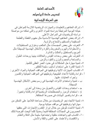 ‫العامة‬‫األهداف‬
‫الرياضيات‬‫مادة‬ ‫لتدريس‬
‫اإلبتدائية‬‫المرحلة‬‫فى‬
1-‫المفا‬ ‫إدراك‬‫فى‬ ‫للمواطن‬ ‫الالزمة‬ ‫الرياضية‬ ‫والمهارات‬ ‫والتعليمات‬ ‫هيم‬
‫مواصلة‬ ‫من‬ ‫تمكنه‬ ‫والتى‬ ‫األخرى‬ ‫للمواد‬ ‫بدراسته‬ ‫المرتبطة‬ ‫اليومية‬ ‫حياته‬
‫األعلى‬ ‫المراحل‬ ‫فى‬ ‫للرياضيات‬ ‫دراسته‬.
2-‫والقطعة‬ ‫النقطة‬ ‫مفهوم‬ ‫مثل‬ ‫األساسية‬ ‫الهندسية‬ ‫المفاهيم‬ ‫بعض‬ ‫إدراك‬
‫والمس‬ ‫المستقيمة‬‫والزاوية‬ ‫والشعاع‬ ‫تقيم‬.
3-‫المستطيالت‬ ‫ومتوازى‬ ‫المكعب‬ ‫مثل‬ ‫المجسمات‬ ‫بعض‬ ‫على‬ ‫التعرف‬
‫مثل‬ ‫البسيطة‬ ‫الهندسية‬ ‫واألشكال‬ ‫والكرة‬ ‫والمخروط‬ ‫والهرم‬ ‫واألسطوانة‬
‫والدائرة‬ ‫والمثلث‬ ‫والمستطيل‬ ‫المربع‬.
4-‫الطول‬ ‫ووحدات‬ ‫بينها‬ ‫والعالقات‬ ‫القياس‬ ‫وحدات‬ ‫بعض‬ ‫على‬ ‫التعرف‬
‫والزمن‬ ‫والنقود‬ ‫والوزن‬ ‫والحجم‬ ‫والمساحة‬.
5-‫للتلميذ‬ ‫العقلى‬ ‫العمر‬ ‫حدود‬ ‫فى‬ ‫المشكالت‬ ‫حل‬ ‫مهارة‬ ‫تنمية‬.
6-‫للتفكير‬ ‫سليمة‬ ‫أساليب‬ ‫استخدام‬ ‫على‬ ‫القدرة‬ ‫تنمية‬.
7-‫األخرى‬ ‫والمواد‬ ‫الحياتية‬ ‫المواقف‬ ‫فى‬ ‫وتوظيفها‬ ‫اآلتية‬ ‫المهارات‬ ‫اكتساب‬:
‫أ‬-‫األعد‬ ‫وكتابة‬ ‫قراءة‬‫والكسور‬ ‫الحياتية‬ ‫المواقف‬ ‫فى‬ ‫وتوظيفها‬ ‫الطبيعية‬ ‫اد‬
‫عليها‬ ‫العمليات‬ ‫وإجراء‬.
‫ب‬-‫الهندسية‬ ‫األشكال‬ ‫بعض‬ ‫رسم‬ ‫فى‬ ‫الهندسية‬ ‫األدوات‬ ‫واستخدام‬ ‫تنمية‬
‫البسيطة‬.
O-‫أخرى‬ ‫إلى‬ ‫وحدة‬ ‫من‬ ‫والتحويل‬ ‫القياس‬ ‫وحدات‬ ‫استخدام‬.
x-‫والمصطلح‬ ‫الرموز‬ ‫استخدام‬ً‫ا‬‫وتعبير‬ ‫وكتابة‬ ‫قراءة‬ ‫الرياضية‬ ‫ات‬.
‫هـ‬-‫المختلفة‬ ‫صورها‬ ‫فى‬ ‫البيانات‬ ‫وتفسير‬ ‫قراءة‬.
8-‫من‬ ‫التمكن‬ ‫على‬ ‫التالميذ‬ ‫مساعدة‬ ‫خالل‬ ‫من‬ ‫الرياضيات‬ ‫نحو‬ ‫االتجاه‬ ‫تنمية‬
‫يومية‬ ‫حياتية‬ ‫مواقف‬ ‫فى‬ ‫وتوظيفها‬ ‫مهاراتها‬.
9-‫واإلن‬ ‫التقدم‬ ‫إبراز‬ ‫خالل‬ ‫من‬ ‫للوطن‬ ‫االنتماء‬ ‫تنمية‬‫حققها‬ ‫التى‬ ‫جازات‬
‫لذلك‬ ‫الفرصة‬ ‫أتيحت‬ ‫كلما‬ ً‫ا‬‫وحديث‬ ً‫ا‬‫قديم‬ ‫المختلفة‬ ‫المجاالت‬ ‫فى‬ ‫المصريون‬
11-‫والنظام‬ ‫الدقة‬ ‫مثل‬ ‫سليمة‬ ‫واجتماعية‬ ‫خلقية‬ ‫واتجاهات‬ ‫قيم‬ ‫اكتساب‬
‫واألمان‬ ‫والثقة‬ ‫النفس‬ ‫على‬ ‫واالعتماد‬ ‫واالقتصاد‬.
 