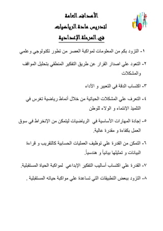 ‫العامة‬‫األهداف‬
‫لتدريس‬‫مادة‬‫الرياضيات‬
‫ا‬‫في‬‫اإلعدادية‬‫لمرحلة‬
1-‫وعلمي‬ ‫تكنولوجي‬ ‫تطور‬ ‫من‬ ‫العصر‬ ‫لمواكبة‬ ‫المعلومات‬ ‫من‬ ‫بكم‬ ‫التزود‬
2-‫المواقف‬ ‫بتحليل‬ ‫المنطقي‬ ‫التفكير‬ ‫طريق‬ ‫عن‬ ‫القرار‬ ‫اصدار‬ ‫علي‬ ‫التعود‬
‫والمشكالت‬
3-‫ال‬ ‫اكتساب‬‫د‬‫اآلداء‬ ‫و‬ ‫التعبير‬ ‫في‬ ‫قة‬
4-‫تغرس‬ ‫رياضية‬ ‫أنماط‬ ‫خالل‬ ‫من‬ ‫الحياتية‬ ‫المشكالت‬ ‫علي‬ ‫التعرف‬‫في‬
‫للوطن‬ ‫الوالء‬ ‫و‬ ‫اإلنتماء‬ ‫التلميذ‬
5-‫في‬ ‫األساسية‬ ‫المهارات‬ ‫إجادة‬‫سوق‬ ‫في‬ ‫اإلنخراط‬ ‫من‬ ‫ليتمكن‬ ‫الرياضيات‬
‫عالية‬ ‫مقدرة‬ ‫و‬ ‫بكفاءة‬ ‫العمل‬.
6-‫قراءة‬ ‫و‬ ‫كالتقريب‬ ‫الحسابية‬ ‫العمليات‬ ‫توظيف‬ ‫علي‬ ‫القدرة‬ ‫من‬ ‫التمكن‬
ً‫ا‬‫هندسي‬ ‫و‬ ً‫ا‬‫بياني‬ ‫تمثيلها‬ ‫و‬ ‫البيانات‬.
7-‫القد‬‫اإلبداعي‬ ‫التفكير‬ ‫أساليب‬ ‫اكتساب‬ ‫علي‬ ‫رة‬‫المستقبلية‬ ‫الحياة‬ ‫لمواكبة‬.
8-‫المستقبلية‬ ‫حياته‬ ‫مواكبة‬ ‫علي‬ ‫تساعدة‬ ‫التي‬ ‫التطبيقات‬ ‫ببعض‬ ‫التزود‬.
 