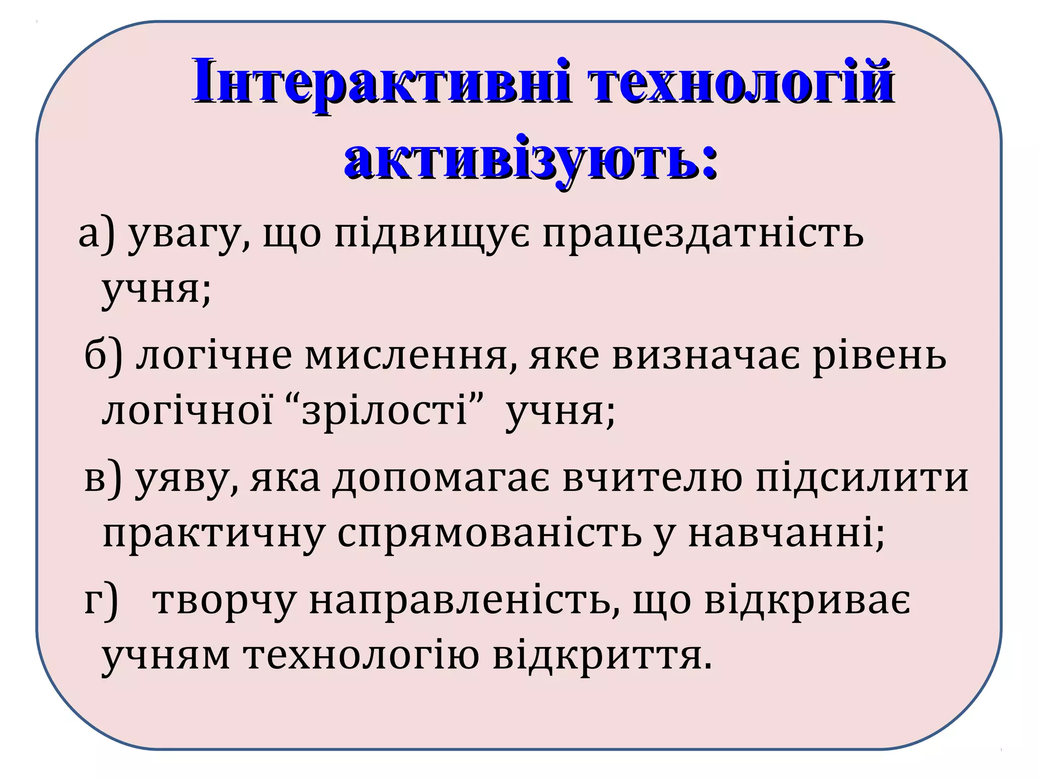 Інтерактивні технологійІнтерактивні технологій
активізують:активізують:
а) увагу, що підвищує працездатність
учня;
б) логічне мислення, яке визначає рівень
логічної “зрілості” учня;
в) уяву, яка допомагає вчителю підсилити
практичну спрямованість у навчанні;
г) творчу направленість, що відкриває
учням технологію відкриття.
 