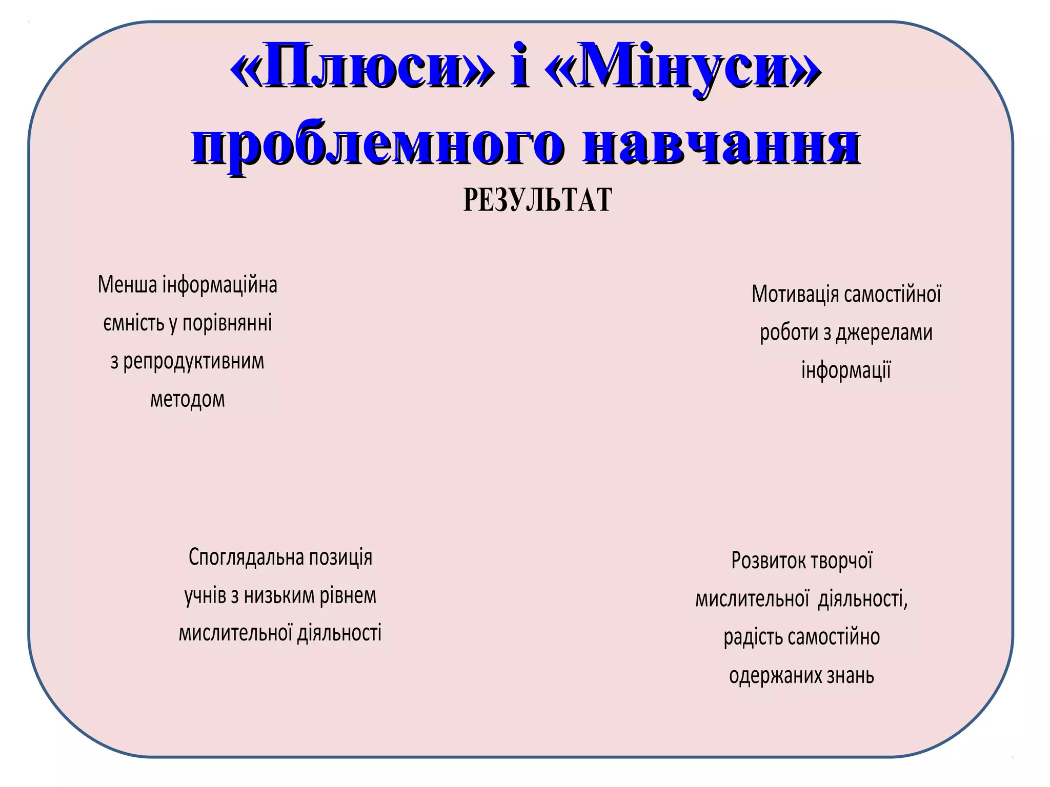«Плюси» і «Мінуси»«Плюси» і «Мінуси»
проблемного навчанняпроблемного навчання
РЕЗУЛЬТАТ
Менша інформаційна
ємність у порівнянні
з репродуктивним
методом
Мотивація самостійної
роботи з джерелами
інформації
Споглядальнапозиція
учнів з низьким рівнем
мислительної діяльності
Розвиток творчої
мислительної діяльності,
радість самостійно
одержаних знань
 