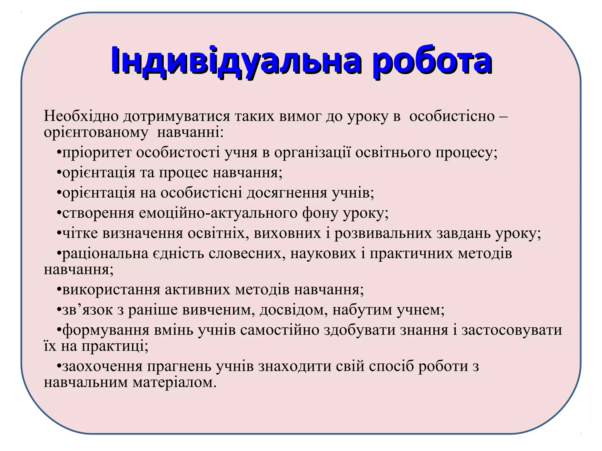 Індивідуальна роботаІндивідуальна робота
Необхідно дотримуватися таких вимог до уроку в особистісно –
орієнтованому навчанні:
•пріоритет особистості учня в організації освітнього процесу;
•орієнтація та процес навчання;
•орієнтація на особистісні досягнення учнів;
•створення емоційно-актуального фону уроку;
•чітке визначення освітніх, виховних і розвивальних завдань уроку;
•раціональна єдність словесних, наукових і практичних методів
навчання;
•використання активних методів навчання;
•зв’язок з раніше вивченим, досвідом, набутим учнем;
•формування вмінь учнів самостійно здобувати знання і застосовувати
їх на практиці;
•заохочення прагнень учнів знаходити свій спосіб роботи з
навчальним матеріалом.
 