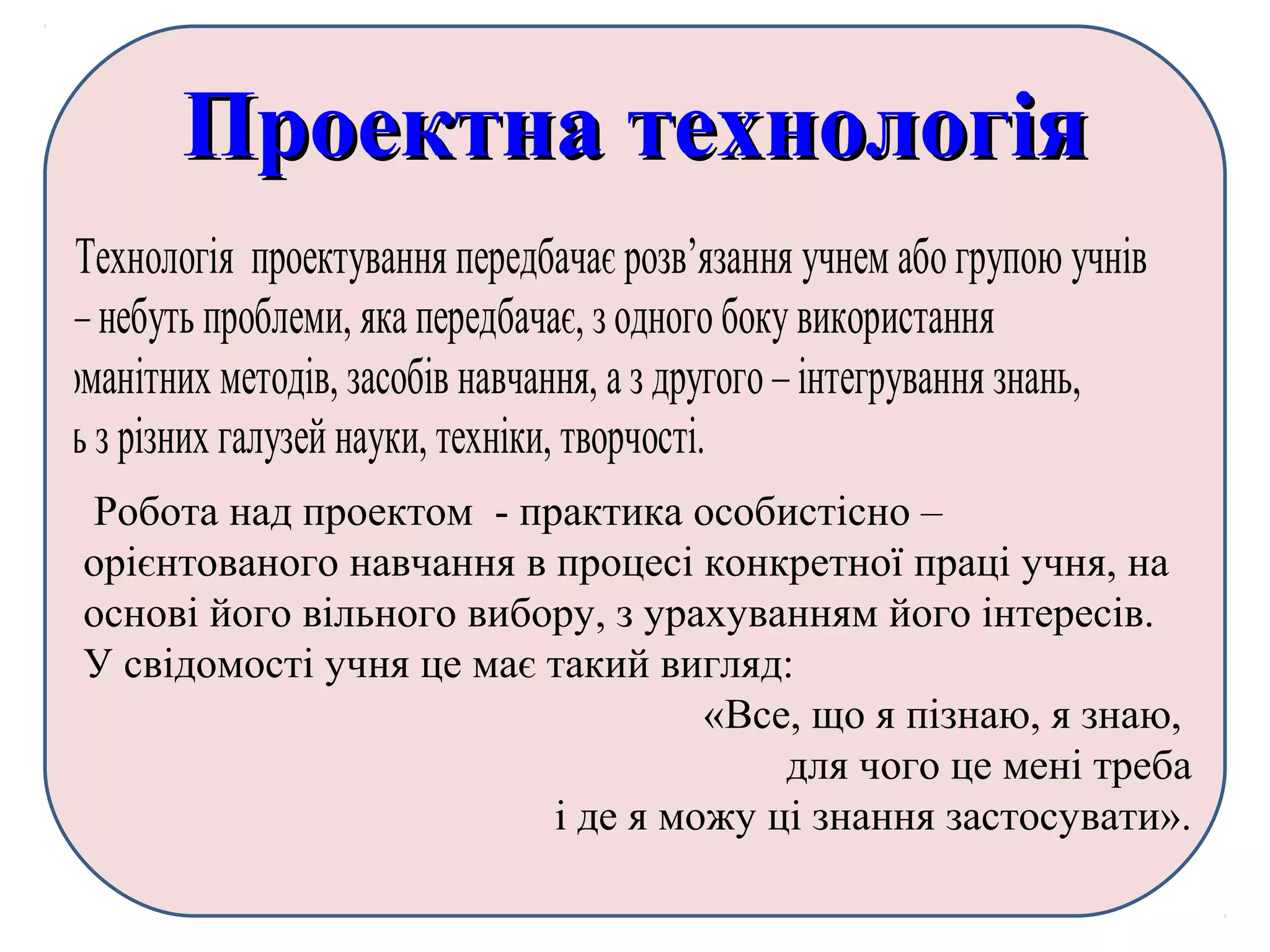 Проектна технологіяПроектна технологія
Технологія проектування передбачає розв’язання учнем або групою учнів
якої – небуть проблеми, яка передбачає, з одного боку використання
різноманітних методів, засобів навчання, а з другого – інтегрування знань,
умінь з різних галузей науки, техніки, творчості.
Наприклад, при вивченні теми «Декартові координати», можна
використати такі матеріали презентації при вивченні нової теми або для
закріплення теми:
Робота над проектом - практика особистісно –
орієнтованого навчання в процесі конкретної праці учня, на
основі його вільного вибору, з урахуванням його інтересів.
У свідомості учня це має такий вигляд:
«Все, що я пізнаю, я знаю,
для чого це мені треба
і де я можу ці знання застосувати».
 