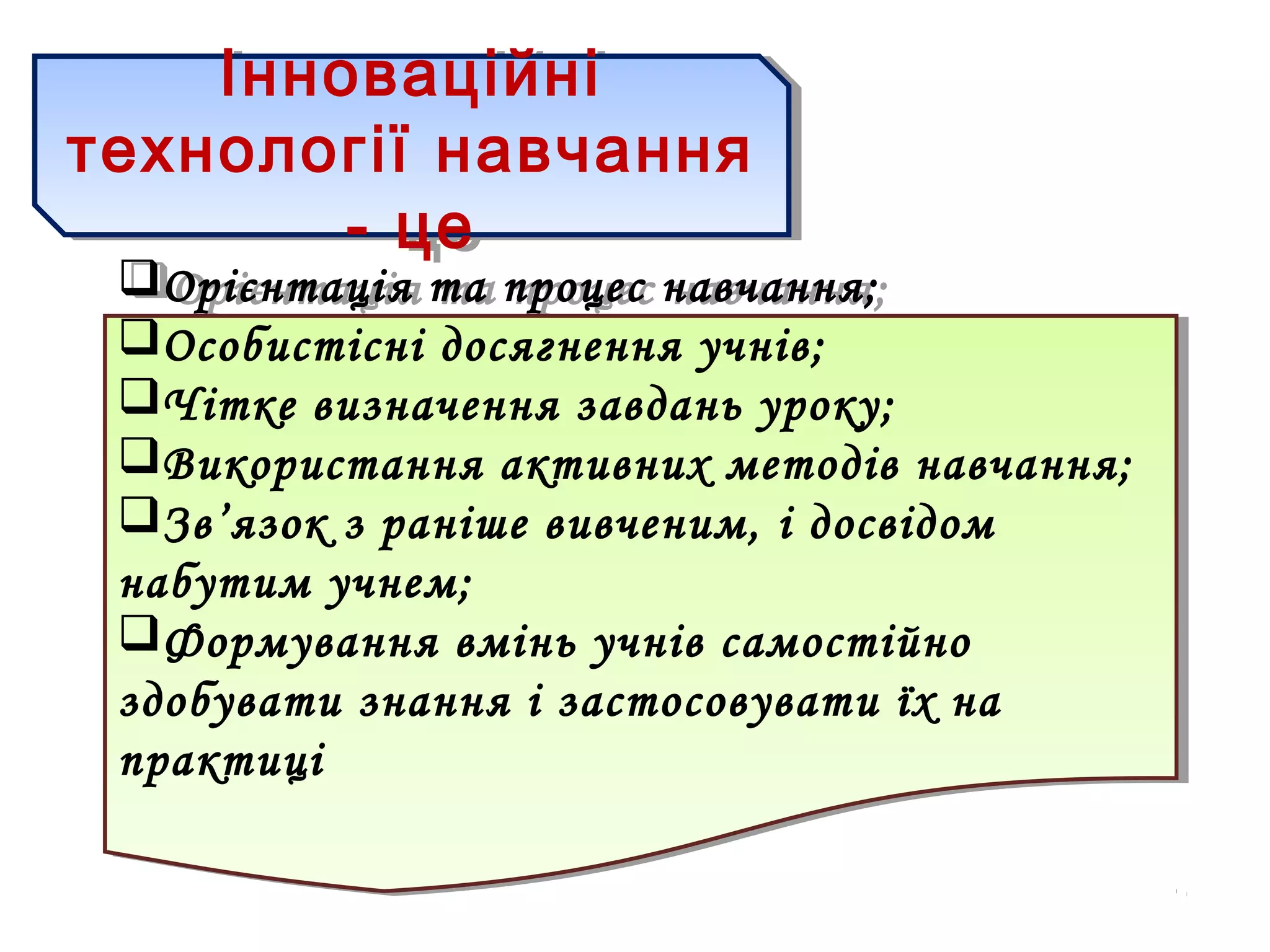 Інноваційні
технології навчання
- це
Інноваційні
технології навчання
- це
Орієнтація та процес навчання;
Особистісні досягнення учнів;
Чітке визначення завдань уроку;
Використання активних методів навчання;
Зв’язок з раніше вивченим, і досвідом
набутим учнем;
Формування вмінь учнів самостійно
здобувати знання і застосовувати їх на
практиці
Орієнтація та процес навчання;
Особистісні досягнення учнів;
Чітке визначення завдань уроку;
Використання активних методів навчання;
Зв’язок з раніше вивченим, і досвідом
набутим учнем;
Формування вмінь учнів самостійно
здобувати знання і застосовувати їх на
практиці
 
