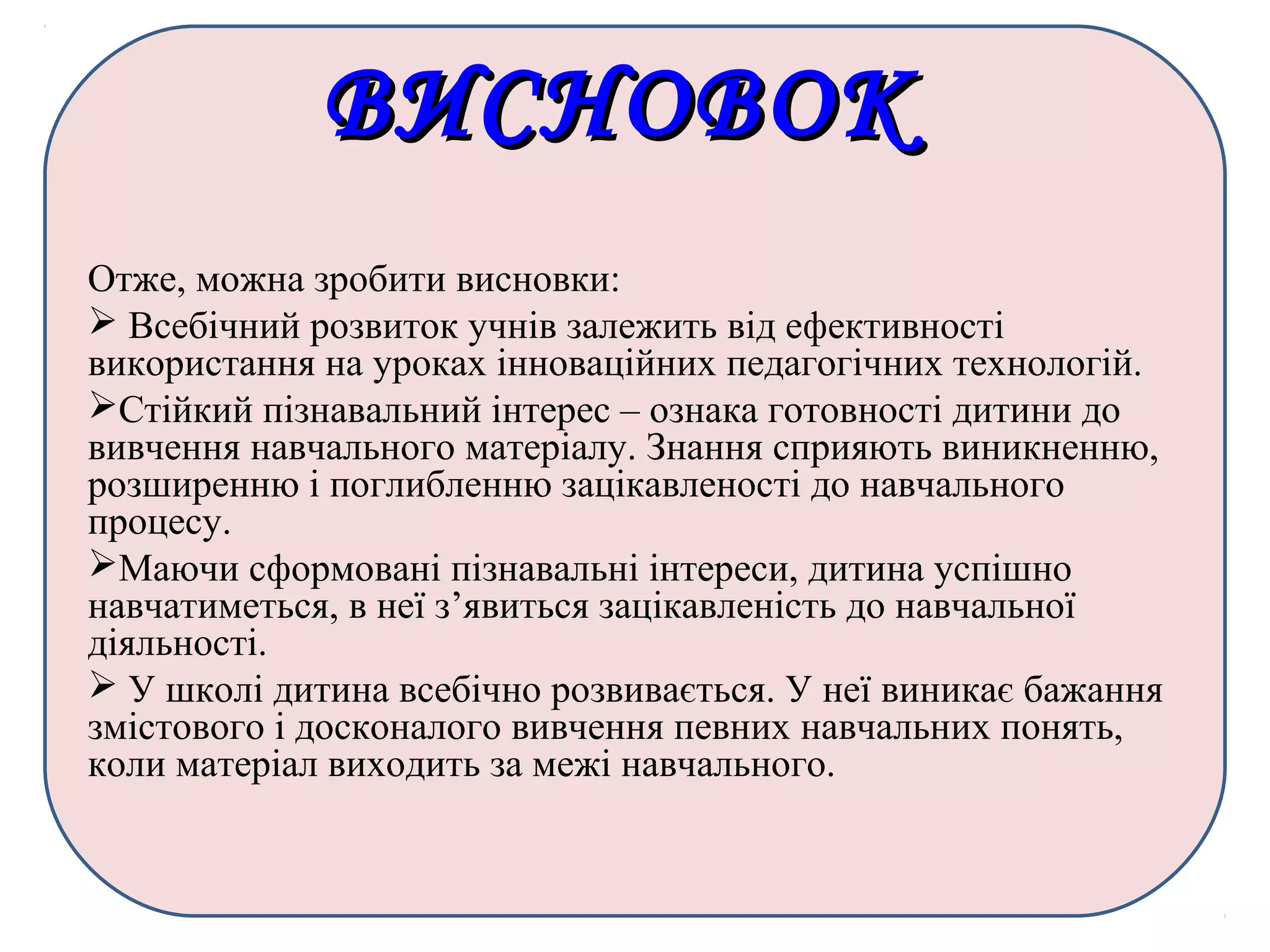ВИСНОВОКВИСНОВОК
Отже, можна зробити висновки:
 Всебічний розвиток учнів залежить від ефективності
використання на уроках інноваційних педагогічних технологій.
Стійкий пізнавальний інтерес – ознака готовності дитини до
вивчення навчального матеріалу. Знання сприяють виникненню,
розширенню і поглибленню зацікавленості до навчального
процесу.
Маючи сформовані пізнавальні інтереси, дитина успішно
навчатиметься, в неї з’явиться зацікавленість до навчальної
діяльності.
 У школі дитина всебічно розвивається. У неї виникає бажання
змістового і досконалого вивчення певних навчальних понять,
коли матеріал виходить за межі навчального.
 