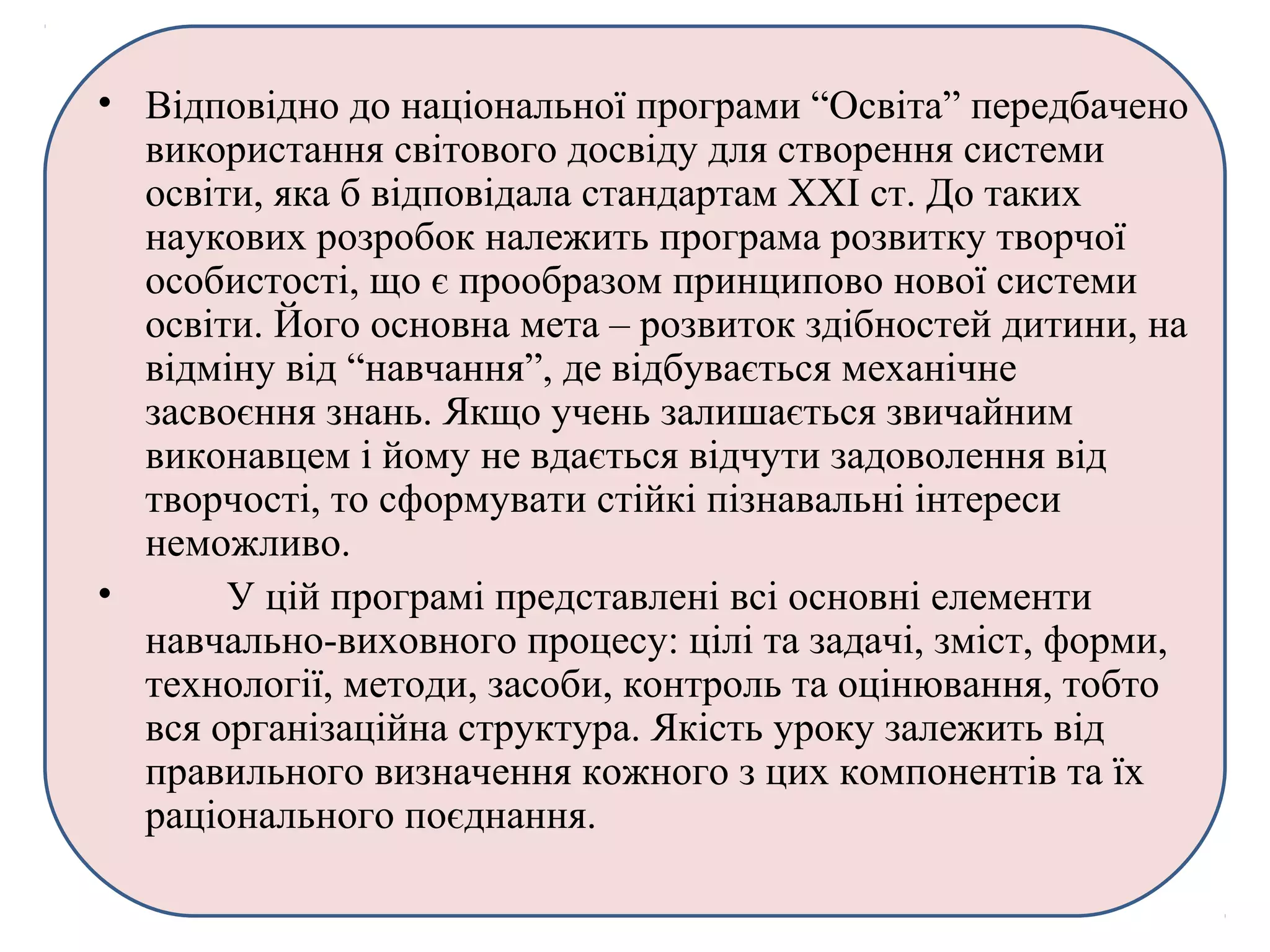 • Відповідно до національної програми “Освіта” передбачено
використання світового досвіду для створення системи
освіти, яка б відповідала стандартам ХХІ ст. До таких
наукових розробок належить програма розвитку творчої
особистості, що є прообразом принципово нової системи
освіти. Його основна мета – розвиток здібностей дитини, на
відміну від “навчання”, де відбувається механічне
засвоєння знань. Якщо учень залишається звичайним
виконавцем і йому не вдається відчути задоволення від
творчості, то сформувати стійкі пізнавальні інтереси
неможливо.
• У цій програмі представлені всі основні елементи
навчально-виховного процесу: цілі та задачі, зміст, форми,
технології, методи, засоби, контроль та оцінювання, тобто
вся організаційна структура. Якість уроку залежить від
правильного визначення кожного з цих компонентів та їх
раціонального поєднання.
 