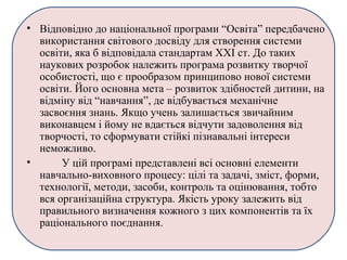 • Відповідно до національної програми “Освіта” передбачено
використання світового досвіду для створення системи
освіти, яка б відповідала стандартам ХХІ ст. До таких
наукових розробок належить програма розвитку творчої
особистості, що є прообразом принципово нової системи
освіти. Його основна мета – розвиток здібностей дитини, на
відміну від “навчання”, де відбувається механічне
засвоєння знань. Якщо учень залишається звичайним
виконавцем і йому не вдається відчути задоволення від
творчості, то сформувати стійкі пізнавальні інтереси
неможливо.
• У цій програмі представлені всі основні елементи
навчально-виховного процесу: цілі та задачі, зміст, форми,
технології, методи, засоби, контроль та оцінювання, тобто
вся організаційна структура. Якість уроку залежить від
правильного визначення кожного з цих компонентів та їх
раціонального поєднання.
 