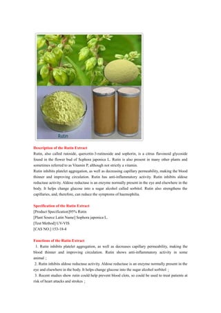 Description of the Rutin Extract
Rutin, also called rutoside, quercetin-3-rutinoside and sophorin, is a citrus flavonoid glycoside
found in the flower bud of Scphora japonica L. Rutin is also present in many other plants and
sometimes referred to as Vitamin P, although not strictly a vitamin.
Rutin inhibits platelet aggregation, as well as decreasing capillary permeability, making the blood
thinner and improving circulation. Rutin has anti-inflammatory activity. Rutin inhibits aldose
reductase activity. Aldose reductase is an enzyme normally present in the eye and elsewhere in the
body. It helps change glucose into a sugar alcohol called sorbitol. Rutin also strengthens the
capillaries, and, therefore, can reduce the symptoms of haemophilia.
Specification of the Rutin Extract
[Product Specification]95% Rutin
[Plant Source Latin Name] Sophora japonica L.
[Test Method] UV-VIS
[CAS NO.] 153-18-4
Functions of the Rutin Extract
1. Rutin inhibits platelet aggregation, as well as decreases capillary permeability, making the
blood thinner and improving circulation. Rutin shows anti-inflammatory activity in some
animal；
2. Rutin inhibits aldose reductase activity. Aldose reductase is an enzyme normally present in the
eye and elsewhere in the body. It helps change glucose into the sugar alcohol sorbitol；
3. Recent studies show rutin could help prevent blood clots, so could be used to treat patients at
risk of heart attacks and strokes；
 