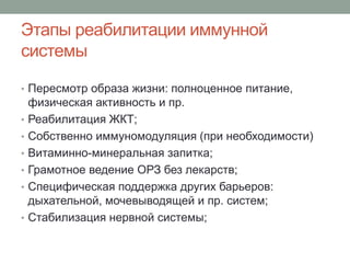 Этапы реабилитации иммунной
системы
• Пересмотр образа жизни: полноценное питание,
физическая активность и пр.
• Реабилитация ЖКТ;
• Собственно иммуномодуляция (при необходимости)
• Витаминно-минеральная запитка;
• Грамотное ведение ОРЗ без лекарств;
• Специфическая поддержка других барьеров:
дыхательной, мочевыводящей и пр. систем;
• Стабилизация нервной системы;
 