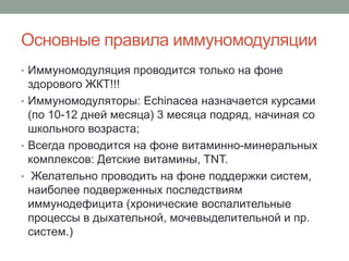 Основные правила иммуномодуляции
• Иммуномодуляция проводится только на фоне
здорового ЖКТ!!!
• Иммуномодуляторы: Echinacea назначается курсами
(по 10-12 дней месяца) 3 месяца подряд, начиная со
школьного возраста;
• Всегда проводится на фоне витаминно-минеральных
комплексов: Детские витамины, TNT.
• Желательно проводить на фоне поддержки систем,
наиболее подверженных последствиям
иммунодефицита (хронические воспалительные
процессы в дыхательной, мочевыделительной и пр.
систем.)
 
