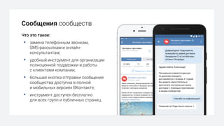 Сообщения сообществ
Что это такое:
§ замена телефонным звонкам,
SMS-рассылкам и онлайн-
консультантам;
§ удобный инструмент для организации
полноценной поддержки и работы
с клиентами компании;
§ большая кнопка отправки сообщения
сообщества доступна в полной
и мобильных версиях ВКонтакте;
§ инструмент доступен бесплатно
для всех групп и публичных страниц.
 