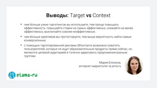 § чем больше узких таргетингов вы используете, тем проще повышать
эффективность: повышайте ставки на самых эффективных, снижайте на менее
эффективных, выключайте совсем неэффективные;
§ чем больше креативов вы протестируете, тем выше вероятность найти самые
конверсионные;
§ с помощью таргетированной рекламы ВКонтакте возможно охватить
пользователей, которые не ищут образовательные продукты прямо сейчас, но
являются целевой аудиторией и точечно адресовать предложения разным
группам.
Выводы: Target vs Context
Мария Блохина,
интернет-маркетолог eLama.ru
 