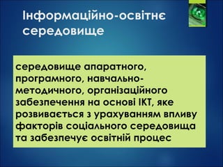 Інформаційно-освітнє
середовище
середовище апаратного,
програмного, навчально-
методичного, організаційного
забезпечення на основі ІКТ, яке
розвивається з урахуванням впливу
факторів соціального середовища
та забезпечує освітній процес
 