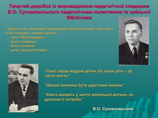Творчий доробок із впровадження педагогічної спадщиниТворчий доробок із впровадження педагогічної спадщини
В.О. Сухомлинського педагогічним колективом та шкільноїВ.О. Сухомлинського педагогічним колективом та шкільної
бібліотекибібліотеки
““Школа стає справжнім осередком культури лише тоді, колиШкола стає справжнім осередком культури лише тоді, коли
в ній панують чотири культи:в ній панують чотири культи:
- культ Батьківщини;- культ Батьківщини;
- культ людини;- культ людини;
- культ книжки;- культ книжки;
- культ рідного слова.”- культ рідного слова.”
““Своє серце віддаю дітям, бо лише діти – цеСвоє серце віддаю дітям, бо лише діти – це
квіти життя.”квіти життя.”
“Школа повинна бути царством книжки.”“Школа повинна бути царством книжки.”
“Книга входить у життя маленької дитини, як“Книга входить у життя маленької дитини, як
духовна її потреба.”духовна її потреба.”
В.О. СухомлинськийВ.О. Сухомлинський
 
