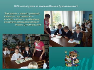 Бібілотечні уроки за творами Василя Сухомлинського
““Виховуючи – навчай і розвивай;Виховуючи – навчай і розвивай;
навчаючи та розвиваючи –навчаючи та розвиваючи –
виховуй; навчаючи, розвиваючи,виховуй; навчаючи, розвиваючи,
виховуючи самовдосконалюйся”.виховуючи самовдосконалюйся”.
Василь СухомлинськийВасиль Сухомлинський
 