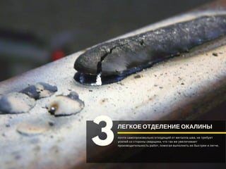 ЛЕГКОЕ ОТДЕЛЕНИЕ ОКАЛИНЫ
3почти самопроизвольно отходящей от металла шва, не требует
усилий со стороны сварщика, что так же увеличивает
производительность работ, помогая выполнить ее быстрее и легче. 
 