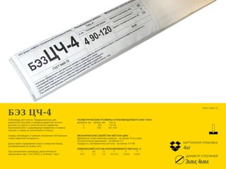 БЭЗ ЦЧ-4
Электроды для чугуна. Предназначены для
ремонтной наплавки и заварки дефектов литья в
деталях из серого с пластинчатым графитом,
высокопрочного с шаровидным графитом, и ковкого
чугунов, а также их сочетаний со сталью. 
Сварку производят в нижнем положении постоянным
током обратной полярности. 
Допустимое содержание влаги в покрытии перед
употреблением не более 0,6%. 
При увлажнении электроды дополнительно
прокаливать при t 160-200оС, в течение 1 часа 
ГЕОМЕТРИЧЕСКИЕ РАЗМЕРЫ И РЕКОМЕНДУЕМАЯ СИЛА ТОКА
Диаметр, мм    Длина, мм      Ток, А
         3                     350            70-120
         4                    450           140-220
   
МЕХАНИЧЕСКИЕ СВОЙСТВА МЕТАЛА ШВА
Временное сопротивление разрыву - не менее 50 кгс/мм2
Относительное удлинение - не менее 8 %
Твердость наплавленного метала - не менее 170 НВ
ХИМИЧЕСКИЙ СОСТАВ НАПЛАВЛЯЕМОГО МЕТАЛА, %
      C               Mn            Si             V                S                P
    0,25            2,3           0,3        8,0-10,0        0,040       0,040
ГОСТ 9466-75 
ДИАМЕТР СТЕРЖНЕЙ
4кг
КАРТОННАЯ УПАКОВКА
3мм;4мм
 