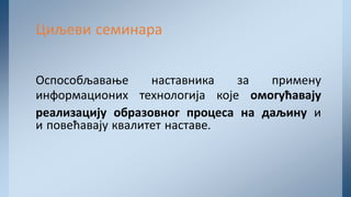 Оспособљавање наставника за примену
информационих технологија које омогућавају
реализацију образовног процеса на даљину и
и повећавају квалитет наставе.
Циљеви семинара
 