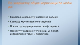 • Самостално реализују наставу на даљину
• Креирају мултимедијалне садржаје
• Презентују садржаје путем онлајн сервиса
• Презентују садржаје у учионици уз помоћ
интерактивни табли и пројектора
По завршетку обуке корисници ће моћи
да:
 