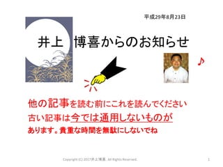 井上 博喜からのお知らせ
他の記事を読む前にこれを読んでください
古い記事は今では通用しないものが
あります。貴重な時間を無駄にしないでね
Copyright (C) 2017井上博喜. All Rights Reserved. 1
平成29年8月23日
 