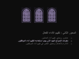 ‫الثاني‬ ‫المحور‬:‫الفعال‬ ‫األداء‬ ‫تقييم‬
o‫العاملين‬ ‫أداء‬ ‫تقييم‬ ‫ومعايير‬ ‫عناصر‬.
o‫الموظفين‬ ‫أداء‬ ‫لتقييم‬ ‫استخدامه‬ ‫يجب‬ ‫الذي‬ ‫الجيد‬ ‫النموذج‬ ‫مكونات‬.
o‫الموظفين‬ ‫أداء‬ ‫تقييم‬ ‫في‬ ‫التقدير‬ ‫ومعايير‬ ‫باألهداف‬ ‫االدارة‬.
 