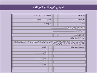 ‫الموظف‬ ‫أداء‬ ‫تقييم‬ ‫نموذج‬
‫من‬ ‫الفترة‬... / ... / ...‫إلى‬... /... / ... ‫إسم‬‫الموظف‬............. :
‫اإلدارة‬............... :‫القسم‬........... : ‫الموظف‬ ‫رقم‬............. :
‫التقييم‬ ‫تاريخ‬............................. : ‫الوظيفـــة‬............ :
‫بالتقييم‬ ‫القائم‬ ‫إسم‬(‫المباشر‬ ‫المشرف‬.................................... : )
‫للتقييم‬ ‫الكلى‬ ‫التقدير‬......................................................... :
‫األول‬ ‫القسم‬:‫األداء‬:
‫الجزء‬(‫أ‬: )‫الوصيف‬‫الوظيفى‬:
‫ات‬‫ز‬‫إنجا‬ ‫وتوضيح‬ ‫الضوء‬ ‫إلقاء‬ ‫ويتعين‬ ، ‫الوظيفي‬ ‫الوصيف‬ ‫في‬ ‫مبينة‬ ‫هي‬ ‫كما‬ ‫الرئيسية‬ ‫وظيفته‬ ‫لمسئوليات‬ ‫الفرد‬ ‫أداء‬ ‫عن‬ ‫موجز‬ ‫تقديم‬ ‫نرجو‬
‫ككل‬ ‫الوظيفة‬ ‫في‬ ‫بالتحسن‬ ‫الخاصة‬ ‫المجاالت‬ ‫أو‬ ‫الرئيسية‬ ‫األداء‬.
‫التقييــــم‬ ‫للوظيفة‬ ‫الرئيسية‬ ‫المسئوليات‬
‫التقدير‬................ :
‫التقدير‬................ :
‫التقدير‬................ :
 