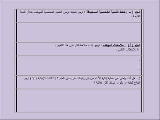 ‫ء‬‫الجز‬(‫ب‬)‫المستهدفة‬ ‫الشخصية‬ ‫التنمية‬ ‫خطط‬:‫السنة‬ ‫خالل‬ ‫للموظف‬ ‫الشخصية‬ ‫التنمية‬ ‫فرص‬ ‫تحديد‬ ‫نرجو‬
‫القادمة‬:
‫ء‬‫الجز‬(‫أ‬):‫الموظف‬ ‫مالحظات‬:‫التقييم‬ ‫هذا‬ ‫على‬ ‫مالحظاتكم‬ ‫إبداء‬ ‫نرجو‬.
1-‫التقييم‬ ‫مالحظات‬:
2-‫اإلجابة‬ ‫كانت‬ ‫إذا‬ ‫؟‬ ‫العام‬ ‫مدى‬ ‫على‬ ‫ئيسك‬‫ر‬ ‫ـبل‬ِ‫ق‬ ‫من‬ ‫األداء‬ ‫ة‬‫ر‬‫إدا‬ ‫عملية‬ ‫عن‬ ٍ‫اض‬‫ر‬ ‫أنت‬ ‫هل‬(‫ال‬)‫نرجو‬
‫؟‬ ‫فعالية‬ ‫أكثر‬ ‫ئيسك‬‫ر‬ ‫ن‬‫يكو‬ ‫أن‬ ‫كيفية‬ ‫اح‬‫ر‬‫إقت‬
 