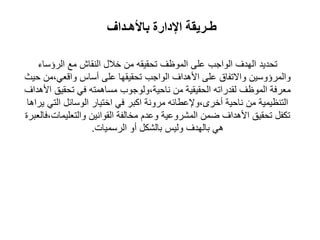 ‫طـريقة‬‫باألهـداف‬ ‫اإلدارة‬
‫تحديد‬‫مع‬ ‫النقاش‬ ‫خالل‬ ‫من‬ ‫تحقيقه‬ ‫الموظف‬ ‫على‬ ‫الواجب‬ ‫الهدف‬‫الرؤساء‬
‫واالتفاق‬ ‫والمرؤوسين‬‫حي‬ ‫واقعي،من‬ ‫أساس‬ ‫على‬ ‫تحقيقها‬ ‫الواجب‬ ‫األهداف‬ ‫على‬
‫األهداف‬ ‫تحقيق‬ ‫في‬ ‫مساهمته‬ ‫ناحية،ولوجوب‬ ‫من‬ ‫الحقيقية‬ ‫لقدراته‬ ‫الموظف‬ ‫معرفة‬
‫يراها‬ ‫التي‬ ‫الوسائل‬ ‫اختيار‬ ‫في‬ ‫اكبر‬ ‫مرونة‬ ‫أخرى،وإلعطائه‬ ‫ناحية‬ ‫من‬ ‫التنظيمية‬
‫والتعليمات،فالعبرة‬ ‫القوانين‬ ‫مخالفة‬ ‫وعدم‬ ‫المشروعية‬ ‫امن‬ ‫األهداف‬ ‫تحقيق‬ ‫تكفل‬
‫الرسميات‬ ‫أو‬ ‫بالشكل‬ ‫وليس‬ ‫بالهدف‬ ‫هي‬.
 