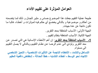 ‫األداء‬ ‫تقييم‬ ‫على‬ ‫المؤثرة‬ ‫العوامل‬
‫حساس‬ ‫المواوع‬ ‫هذا‬ ‫جعلت‬ ‫التقييم‬ ‫عملية‬ ‫طبيعة‬‫و‬‫للجىدل‬ ‫مثيىر‬‫و‬‫يتاىمنه‬ ‫لمىا‬ ‫ذلىك‬
‫أحكام‬ ‫من‬‫و‬‫مواىوعية‬‫و‬‫لمىؤثرات‬ ‫فيىه‬ ‫حكىم‬ ‫أي‬ ‫يخاىع‬ ‫بالتىالي‬‫و‬‫مىا‬ ‫غالبىا‬ ‫أخطىاء‬
‫جهات‬ ‫عدة‬ ‫عن‬ ‫ناتجة‬ ‫تكون‬.
‫األولى‬ ‫الجهة‬:‫التقرير‬ ‫بمعد‬ ‫المتعلقة‬ ‫األسباب‬.
‫الثانية‬ ‫الجهة‬:‫لتقييم‬ ‫بنظام‬ ‫المتعلقة‬ ‫األسباب‬.
1-‫التقرير‬ ‫بمعد‬ ‫المتعلقة‬ ‫األسباب‬:‫عىن‬ ‫تصىدر‬ ‫التي‬ ‫هي‬ ‫اإلنسانية‬ ‫األخطاء‬ ‫أهم‬ ‫إن‬
‫وتؤدي‬ ‫التقرير‬ ‫معد‬‫الىى‬‫التقيىيم‬ ‫يصىل‬ ‫ال‬ ‫وبالتىالي‬ ‫التقيىيم‬ ‫نظىام‬ ‫عىن‬ ‫الراىا‬ ‫عىدم‬
‫الى‬‫مستواه‬.
‫والتشدد‬ ‫التساهل‬-‫الشخصية‬ ‫التأثيرات‬ ‫عن‬ ‫الناجمة‬ ‫األخطاء‬-‫الشخصي‬ ‫التحيز‬
‫الوسط‬ ‫نحو‬ ‫االتجاه‬-‫التشابه‬ ‫أخطاء‬-‫الحداثة‬ ‫خطأ‬-‫المقيم‬ ‫دافعية‬ ‫إنخفاض‬
 