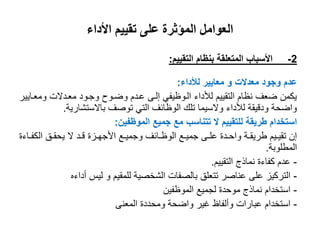 ‫األداء‬ ‫تقييم‬ ‫على‬ ‫المؤثرة‬ ‫العوامل‬
2-‫التقييم‬ ‫بنظام‬ ‫المتعلقة‬ ‫األسباب‬:
‫معدالت‬ ‫وجود‬ ‫عدم‬‫و‬‫لألداء‬ ‫معايير‬:
‫ومعىايير‬ ‫معىدالت‬ ‫وجىود‬ ‫واىوح‬ ‫عىدم‬ ‫إلىى‬ ‫الىوظيفي‬ ‫لألداء‬ ‫التقييم‬ ‫نظام‬ ‫اعف‬ ‫يكمن‬
‫باالستشارية‬ ‫توصف‬ ‫التي‬ ‫الوظائف‬ ‫تلك‬ ‫والسيما‬ ‫لألداء‬ ‫ودقيقة‬ ‫وااحة‬.
‫الموظفين‬ ‫جميع‬ ‫مع‬ ‫تتناسب‬ ‫ال‬ ‫للتقييم‬ ‫طريقة‬ ‫استخدام‬:
‫ىاءة‬‫ى‬‫الكف‬ ‫ىق‬‫ى‬‫يحق‬ ‫ال‬ ‫ىد‬‫ى‬‫ق‬ ‫ىزة‬‫ى‬‫األجه‬ ‫ىع‬‫ى‬‫وجمي‬ ‫ىائف‬‫ى‬‫الوظ‬ ‫ىع‬‫ى‬‫جمي‬ ‫ىى‬‫ى‬‫عل‬ ‫ىدة‬‫ى‬‫واح‬ ‫ىة‬‫ى‬‫طريق‬ ‫ىيم‬‫ى‬‫تقي‬ ‫إن‬
‫المطلوبة‬.
-‫التقييم‬ ‫نماذج‬ ‫كفاءة‬ ‫عدم‬.
-‫للمقيم‬ ‫الشخصية‬ ‫بالصفات‬ ‫تتعلق‬ ‫عناصر‬ ‫على‬ ‫التركيز‬‫و‬‫أداءه‬ ‫ليس‬
-‫الموظفين‬ ‫لجميع‬ ‫موحدة‬ ‫نماذج‬ ‫استخدام‬
-‫المعنى‬ ‫ومحددة‬ ‫وااحة‬ ‫غير‬ ‫وألفاظ‬ ‫عبارات‬ ‫استخدام‬
 