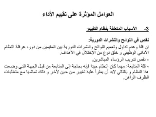 ‫األداء‬ ‫تقييم‬ ‫على‬ ‫المؤثرة‬ ‫العوامل‬
3-‫التقييم‬ ‫بنظام‬ ‫المتعلقة‬ ‫األسباب‬:
‫الدورية‬ ‫والنشرات‬ ‫اللوائح‬ ‫في‬ ‫نقص‬:
‫النظىام‬ ‫عرقلة‬ ‫دوره‬ ‫من‬ ‫المقيمين‬ ‫بين‬ ‫الدورية‬ ‫والنشرات‬ ‫اللوائح‬ ‫وتعميم‬ ‫تداول‬ ‫وعدم‬ ‫قلة‬ ‫إن‬
‫الوظيفي‬ ‫األدائي‬‫و‬‫من‬ ‫نوع‬ ‫خلق‬‫اإلختالل‬‫األهداف‬ ‫في‬.
-‫المباشرين‬ ‫الرؤساء‬ ‫تدريب‬ ‫نقز‬.
-‫المتابعة‬ ‫قلة‬:‫واىعت‬ ‫التىي‬ ‫الجهىة‬ ‫قبىل‬ ‫من‬ ‫المتابعة‬ ‫إلى‬ ‫بحاجة‬ ‫فانه‬ ‫جيدا‬ ‫النظام‬ ‫كان‬ ‫مهما‬
‫متطلبىات‬ ‫مىع‬ ‫تماشىيا‬ ‫ذلىك‬ ‫و‬ ‫خىر‬ ‫حىين‬ ‫مىن‬ ‫تغييىر‬ ‫عليه‬ ‫يطرأ‬ ‫أن‬ ‫البد‬ ‫بالتالي‬ ‫و‬ ‫النظام‬ ‫هذا‬
‫الراهن‬ ‫الظرف‬.
 
