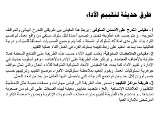 ‫األداء‬ ‫لتقييم‬ ‫حديثة‬ ‫طرق‬
1-‫السلوكي‬ ‫األساس‬ ‫على‬ ‫التدرج‬ ‫مقياس‬:‫والمواقىف‬ ‫البيىاني‬ ‫التىدرج‬ ‫طريقتي‬ ‫بين‬ ‫المقياس‬ ‫هذا‬ ‫يربط‬
‫تقسىيم‬ ‫ثم‬ ‫العمل‬ ‫واقع‬ ‫من‬ ‫مستقي‬ ‫سلوك‬ ‫لكل‬ ‫أعمدة‬ ‫تصميم‬ ‫و‬ ‫تحديد‬ ‫الطريقة‬ ‫هذه‬ ‫حسب‬ ‫يتم‬ ‫و‬ ، ‫الحرجة‬
‫درجة‬ ‫و‬ ‫للسلوك‬ ‫المختلفة‬ ‫المستويات‬ ‫توايح‬ ‫يتم‬ ‫كما‬ ، ‫الصفة‬ ‫أو‬ ‫للسلوك‬ ‫امتالكه‬ ‫مدى‬ ‫على‬ ‫بناءا‬ ‫الفرد‬
‫التقييم‬ ‫عملية‬ ‫اثناء‬ ‫العمل‬ ‫في‬ ‫الفرد‬ ‫بسلوك‬ ‫تقييمه‬ ‫ربط‬ ‫على‬ ‫المقيم‬ ‫يساعد‬ ‫مما‬ ‫فعاليتها‬.
2-‫الوكية‬‫ا‬‫الس‬ ‫اات‬‫ا‬‫المالحظ‬ ‫ااس‬‫ا‬‫مقي‬:‫ىال‬‫ى‬‫فع‬ ‫ىة‬‫ى‬‫المحقق‬ ‫ىائج‬‫ى‬‫النت‬ ‫ىى‬‫ى‬‫عل‬ ‫ىة‬‫ى‬‫الطريق‬ ‫ىذه‬‫ى‬‫ه‬ ‫ىب‬‫ى‬‫حس‬ ‫األداء‬ ‫ىد‬‫ى‬‫تقيي‬ ‫ىد‬‫ى‬‫يعتم‬
‫ىدة‬‫ى‬‫المعتم‬ ‫ىداف‬‫ى‬‫باأله‬ ‫ىة‬‫ى‬‫مقارن‬.‫ىي‬‫ى‬‫ف‬ ‫ىدي‬‫ى‬‫ح‬ ‫ىلوب‬‫ى‬‫أس‬ ‫ىو‬‫ى‬‫وه‬ ، ‫ىداف‬‫ى‬‫باأله‬ ‫اإلدارة‬ ‫ىى‬‫ى‬‫عل‬ ‫ىة‬‫ى‬‫الطريق‬ ‫ىذه‬‫ى‬‫ه‬ ‫ىز‬‫ى‬‫ترتك‬ ‫و‬
‫مواقف‬ ‫تمثل‬ ‫والتي‬ ‫الفعال‬ ‫لألداء‬ ‫المتوقعة‬ ‫السلوكية‬ ‫األبعاد‬ ‫المقياس‬ ‫هذا‬ ‫يحدد‬ ‫كما‬ ‫األداء‬ ‫تقييم‬ ‫و‬ ‫اإلدارة‬
‫ىب‬‫ى‬‫حس‬ ‫ىرتيبهم‬‫ى‬‫وت‬ ‫ىيم‬‫ى‬‫التقي‬ ‫ىع‬‫ى‬‫موا‬ ‫ىراد‬‫ى‬‫األف‬ ‫ىلوكيات‬‫ى‬‫س‬ ‫ىة‬‫ى‬‫بمالحظ‬ ‫ىيم‬‫ى‬‫المق‬ ‫ىوم‬‫ى‬‫ويق‬ ‫ىل‬‫ى‬‫العم‬ ‫ىلوكيات‬‫ى‬‫لس‬ ‫ىة‬‫ى‬‫جوهري‬
‫العمل‬ ‫أبعاد‬ ‫من‬ ‫بعد‬ ‫من‬ ‫العامل‬ ‫عليها‬ ‫يتحصل‬ ‫التي‬ ‫الدرجات‬ ‫تجمع‬ ‫ثم‬ ‫ومن‬ ‫بعد‬ ‫لكل‬ ‫أوزان‬ ‫خمس‬.
3-‫ايم‬‫ا‬‫التقي‬ ‫از‬‫ا‬‫مراك‬ ‫اة‬‫ا‬‫طريق‬:‫ىيط‬‫ى‬‫التخط‬ ‫ىل‬‫ى‬‫مث‬ ‫ىة‬‫ى‬‫معين‬ ‫ىفات‬‫ى‬‫ص‬ ‫و‬ ‫ىارات‬‫ى‬‫مه‬ ‫ىاس‬‫ى‬‫قي‬ ‫ىى‬‫ى‬‫ال‬ ‫ىة‬‫ى‬‫الطريق‬ ‫ىذه‬‫ى‬‫ه‬ ‫ىعى‬‫ى‬‫تس‬
‫ىانية‬‫ى‬‫اإلنس‬ ‫ىات‬‫ى‬‫العالق‬ ‫و‬ ‫ىيم‬‫ى‬‫التنظ‬..‫ىعوبة‬‫ى‬‫ص‬ ‫ىن‬‫ى‬‫م‬ ‫ىرغم‬‫ى‬‫ال‬ ‫ىى‬‫ى‬‫عل‬ ‫ىفات‬‫ى‬‫الص‬ ‫ىذه‬‫ى‬‫له‬ ‫ىة‬‫ى‬‫معين‬ ‫ىاييس‬‫ى‬‫مق‬ ‫ىد‬‫ى‬‫بتحدي‬ ، ‫ىخ‬‫ى‬‫ال‬
‫تحديدها‬.‫األفىراد‬ ‫خاصىة‬ ‫وبصىورة‬ ‫اإلداريىة‬ ‫المسىتويات‬ ‫مختلىف‬ ‫مىدراء‬ ‫لتقيىيم‬ ‫الطريقىة‬ ‫هذه‬ ‫تستخدم‬ ‫و‬
‫العليا‬ ‫لإلدارة‬ ‫المرشحين‬.
 