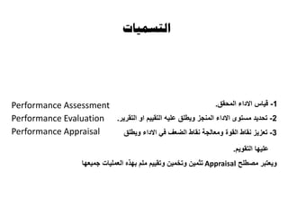 ‫التسميات‬
1-‫المحقق‬ ‫االداء‬ ‫قياس‬.
2-‫التقرير‬ ‫او‬ ‫التقييم‬ ‫عليه‬ ‫ويطلق‬ ‫المنجز‬ ‫االداء‬ ‫مستوى‬ ‫تحديد‬.
3-‫القوة‬ ‫نقاط‬ ‫تعزيز‬‫و‬‫ويطلق‬ ‫االداء‬ ‫في‬ ‫الضعف‬ ‫نقاط‬ ‫معالجة‬
‫التقويم‬ ‫عليها‬.
‫مصطلح‬ ‫ويعتبر‬Appraisal‫جميعها‬ ‫العمليات‬ ‫بهذه‬ ‫ملم‬ ‫وتقييم‬ ‫وتخمين‬ ‫تثمين‬
Performance Assessment
Performance Evaluation
Performance Appraisal
 
