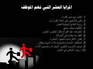 1.‫كفء‬ ‫مدير‬ ‫مع‬ ‫العمل‬.
2.‫القرارات‬ ‫اتخاذ‬ ‫على‬ ‫التشجيع‬ ‫تلقى‬.
3.‫للعمل‬ ‫النهائية‬ ‫النتائج‬ ‫رؤية‬.
4.‫ممتع‬ ‫بعمل‬ ‫التكليف‬.
5.‫العمل‬ ‫لتطوير‬ ‫فكرة‬ ‫اقتراح‬ ‫عند‬ ‫اإلصغاء‬.
6.‫الشركة‬ ‫في‬ ‫يحد‬ ‫بما‬ ‫العلم‬.
7.‫المثمرة‬ ‫للجهود‬ ‫االقتراحات‬ ‫تقدير‬.
8.‫باتقان‬ ‫المهام‬ ‫ألداء‬ ‫والمعنوية‬ ‫المادية‬ ‫المكافآت‬.
9.‫األداء‬ ‫وتحسين‬ ‫المهارات‬ ‫لتطوير‬ ‫التدريب‬ ‫فرز‬.
10.‫العمل‬ ‫في‬ ‫التحدي‬ ‫وجود‬.
‫املوظف‬ ‫تهم‬ ‫التي‬ ‫العشر‬ ‫املزايا‬
 