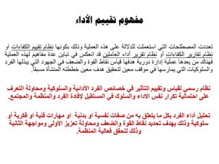 ‫األداء‬ ‫تقييم‬ ‫مفهوم‬
‫تعدد‬‫ت‬‫المصطلحات‬‫التي‬‫استعملت‬‫للداللة‬‫على‬‫هذه‬‫العملية‬‫وذلك‬‫بكونها‬‫نظام‬‫تقييم‬‫الكفاءات‬‫او‬
‫نظام‬‫تقارير‬‫الكفاءات‬‫أو‬‫نظام‬‫تقرير‬‫أداء‬‫العاملين‬‫قد‬‫انعكس‬‫في‬‫تباين‬‫عدة‬‫مفاهيم‬‫لهذه‬‫العملية‬
‫فهناك‬‫من‬‫يعدها‬‫عملية‬‫إدارة‬‫دورية‬‫هدفها‬‫قياس‬‫نقاط‬‫القوة‬‫والضعف‬‫في‬‫الجهود‬‫التي‬‫يبذلها‬‫الفرد‬
‫والسلوكيات‬‫التي‬‫يمارسها‬‫في‬‫موقف‬‫معين‬‫لتحقيق‬‫هدف‬‫معين‬‫خططته‬‫المنشأة‬‫مسبقا‬.
‫نظام‬‫التعرف‬ ‫ومحاولة‬ ‫والسلوكية‬ ‫األدائية‬ ‫الفرد‬ ‫خصائص‬ ‫في‬ ‫التأثير‬ ‫وتقييم‬ ‫لقياس‬ ‫رسمي‬
‫والمجتمع‬ ‫والمنظمة‬ ‫الفرد‬ ‫إلفادة‬ ‫المستقبل‬ ‫في‬ ‫والسلوك‬ ‫االداء‬ ‫نفس‬ ‫تكرار‬ ‫احتمالية‬ ‫على‬.
‫تحليل‬‫بدنية‬ ‫او‬ ‫نفسية‬ ‫صفات‬ ‫من‬ ‫به‬ ‫يتعلق‬ ‫ما‬ ‫بكل‬ ‫الفرد‬ ‫أداء‬‫او‬ ‫فنية‬ ‫مهارات‬ ‫او‬‫أو‬ ‫فكرية‬
‫نقاط‬ ‫تحديد‬ ‫بهدف‬ ‫وذلك‬ ‫سلوكية‬‫القوة‬‫الثانية‬ ‫ومواجهة‬ ‫األولى‬ ‫تعزيز‬ ‫ومحاولة‬ ‫والضعف‬
‫المنظمة‬ ‫فعالية‬ ‫لتحقق‬ ‫وذلك‬.
 