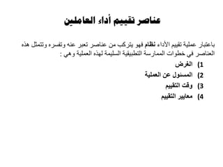 ‫العاملني‬ ‫أداء‬ ‫تقييم‬ ‫عناصر‬
‫األداء‬ ‫تقييم‬ ‫عملية‬ ‫باعتبار‬‫نظام‬‫هذه‬ ‫وتتمثل‬ ‫وتفسره‬ ‫عنه‬ ‫تعبر‬ ‫عناصر‬ ‫من‬ ‫يتركب‬ ‫فهو‬
‫وهي‬ ‫العملية‬ ‫لهذه‬ ‫السليمة‬ ‫التطبيقية‬ ‫الممارسة‬ ‫خطوات‬ ‫في‬ ‫العناصر‬:
(1‫الغرض‬
(2‫المسئول‬‫عن‬‫العملية‬
(3‫التقييم‬ ‫وقت‬
(4‫التقييم‬ ‫معايير‬
 