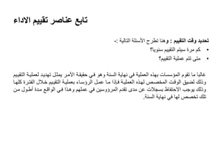 ‫تقييم‬ ‫عناصر‬ ‫تابع‬‫االداء‬
‫التقييم‬ ‫وقت‬ ‫تحديد‬:‫و‬‫التالية‬ ‫األسئلة‬ ‫تطرح‬ ‫هنا‬:-
•‫سنويا؟‬ ‫التقييم‬ ‫سيتم‬ ‫مرة‬ ‫كم‬
•‫التقييم؟‬ ‫عملية‬ ‫تتم‬ ‫متى‬
‫التقيىيم‬ ‫لعمليىة‬ ‫تهديىد‬ ‫يمثىل‬ ‫األمىر‬ ‫حقيقىة‬ ‫فىي‬ ‫وهو‬ ‫السنة‬ ‫نهاية‬ ‫في‬ ‫العملية‬ ‫بهذه‬ ‫المؤسسات‬ ‫تقوم‬ ‫ما‬ ‫غالبا‬
‫كلهىا‬ ‫الفتىرة‬ ‫خىالل‬ ‫التقيىيم‬ ‫بعمليىة‬ ‫الرؤسىاء‬ ‫عمىل‬ ‫مىا‬ ‫فىاذا‬ ‫العمليىة‬ ‫لهىذه‬ ‫المخصىز‬ ‫الوقىت‬ ‫لايق‬ ‫وذلك‬
‫مىن‬ ‫أطىول‬ ‫مىدة‬ ‫الواقىع‬ ‫فىي‬ ‫وهىذا‬ ‫عملهم‬ ‫في‬ ‫المرؤوسين‬ ‫تقدم‬ ‫مدى‬ ‫عن‬ ‫بسجالت‬ ‫االحتفاظ‬ ‫يوجب‬ ‫وذلك‬
‫السنة‬ ‫نهاية‬ ‫في‬ ‫لها‬ ‫تخصز‬ ‫تلك‬.
 