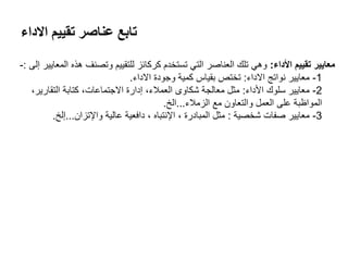 ‫االداء‬ ‫تقييم‬ ‫عناصر‬ ‫تابع‬
‫األداء‬ ‫تقييم‬ ‫معايير‬:‫إلى‬ ‫المعايير‬ ‫هذه‬ ‫وتصنف‬ ‫للتقييم‬ ‫كركائز‬ ‫تستخدم‬ ‫التي‬ ‫العناصر‬ ‫تلك‬ ‫وهي‬:-
1-‫االداء‬ ‫نواتج‬ ‫معايير‬:‫االداء‬ ‫وجودة‬ ‫كمية‬ ‫بقياس‬ ‫تختز‬.
2-‫األداء‬ ‫سلوك‬ ‫معايير‬:،‫التقارير‬ ‫كتابة‬ ،‫االجتماعات‬ ‫إدارة‬ ،‫العمالء‬ ‫شكاوى‬ ‫معالجة‬ ‫مثل‬
‫الزمالء‬ ‫مع‬ ‫والتعاون‬ ‫العمل‬ ‫على‬ ‫المواظبة‬...‫الخ‬.
3-‫شخصية‬ ‫صفات‬ ‫معايير‬:‫واإلتزان‬ ‫عالية‬ ‫دافعية‬ ، ‫اإلنتباه‬ ، ‫المبادرة‬ ‫مثل‬...‫إلخ‬.
 