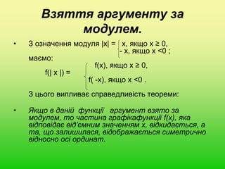 Взяття аргументу за
модулем.
• З означення модуля |x| = х, якщо х ≥ 0,
- х, якщо х <0 ;
маємо:
f(x), якщо х ≥ 0,
f(| x |) =
f( -x), якщо х <0 .
З цього випливає справедливість теореми:
• Якщо в даній функції аргумент взято за
модулем, то частина графікафункції f(x), яка
відповідає від’ємним значенням х, відкидається, а
та, що залишилася, відображається симетрично
відносно осі ординат.
 