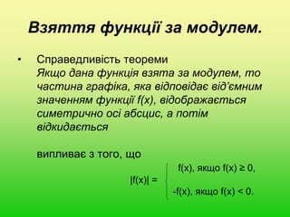 Взяття функції за модулем.
• Справедливість теореми
Якщо дана функція взята за модулем, то
частина графіка, яка відповідає від’ємним
значенням функції f(x), відображається
симетрично осі абсцис, а потім
відкидається
випливає з того, що
f(x), якщо f(x) ≥ 0,
|f(x)| =
-f(x), якщо f(x) < 0.
 