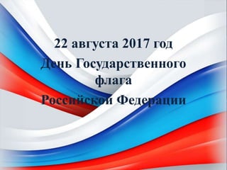 22 августа 2017 год
День Государственного
флага
Российской Федерации
 