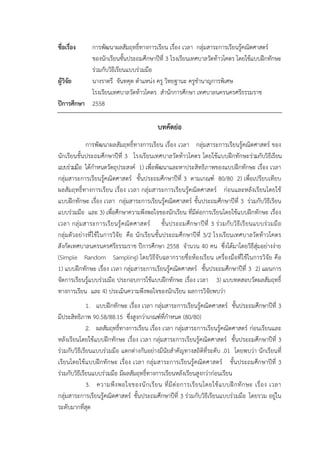 ชื่อเรื่อง การพัฒนาผลสัมฤทธิ์ทางการเรียน เรื่อง เวลา กลุ่มสาระการเรียนรู้คณิตศาสตร์
ของนักเรียนชั้นประถมศึกษาปีที่ 3 โรงเรียนเทศบาลวัดท้าวโคตร โดยใช้แบบฝึกทักษะ
ร่วมกับวิธีเรียนแบบร่วมมือ
ผู้วิจัย นางราตรี จันทคุต ตาแหน่ง ครู วิทยฐานะ ครูชานาญการพิเศษ
โรงเรียนเทศบาลวัดท้าวโคตร สานักการศึกษา เทศบาลนครนครศรีธรรมราช
ปีการศึกษา 2558
บทคัดย่อ
การพัฒนาผลสัมฤทธิ์ทางการเรียน เรื่อง เวลา กลุ่มสาระการเรียนรู้คณิตศาสตร์ ของ
นักเรียนชั้นประถมศึกษาปีที่ 3 โรงเรียนเทศบาลวัดท้าวโคตร โดยใช้แบบฝึกทักษะร่วมกับวิธีเรียน
แบบร่วมมือ ได้กาหนดวัตถุประสงค์ 1) เพื่อพัฒนาและหาประสิทธิภาพของแบบฝึกทักษะ เรื่อง เวลา
กลุ่มสาระการเรียนรู้คณิตศาสตร์ ชั้นประถมศึกษาปีที่ 3 ตามเกณฑ์ 80/80 2) เพื่อเปรียบเทียบ
ผลสัมฤทธิ์ทางการเรียน เรื่อง เวลา กลุ่มสาระการเรียนรู้คณิตศาสตร์ ก่อนและหลังเรียนโดยใช้
แบบฝึกทักษะ เรื่อง เวลา กลุ่มสาระการเรียนรู้คณิตศาสตร์ ชั้นประถมศึกษาปีที่ 3 ร่วมกับวิธีเรียน
แบบร่วมมือ และ 3) เพื่อศึกษาความพึงพอใจของนักเรียน ที่มีต่อการเรียนโดยใช้แบบฝึกทักษะ เรื่อง
เวลา กลุ่มสาระการเรียนรู้คณิตศาสตร์ ชั้นประถมศึกษาปีที่ 3 ร่วมกับวิธีเรียนแบบร่วมมือ
กลุ่มตัวอย่างที่ใช้ในการวิจัย คือ นักเรียนชั้นประถมศึกษาปีที่ 3/2 โรงเรียนเทศบาลวัดท้าวโคตร
สังกัดเทศบาลนครนครศรีธรรมราช ปีการศึกษา 2558 จานวน 40 คน ซึ่งได้มาโดยวิธีสุ่มอย่างง่าย
(Simple Random Sampling) โดยวิธีจับฉลากรายชื่อห้องเรียน เครื่องมือที่ใช้ในการวิจัย คือ
1) แบบฝึกทักษะ เรื่อง เวลา กลุ่มสาระการเรียนรู้คณิตศาสตร์ ชั้นประถมศึกษาปีที่ 3 2) แผนการ
จัดการเรียนรู้แบบร่วมมือ ประกอบการใช้แบบฝึกทักษะ เรื่อง เวลา 3) แบบทดสอบวัดผลสัมฤทธิ์
ทางการเรียน และ 4) ประเมินความพึงพอใจของนักเรียน ผลการวิจัยพบว่า
1. แบบฝึกทักษะ เรื่อง เวลา กลุ่มสาระการเรียนรู้คณิตศาสตร์ ชั้นประถมศึกษาปีที่ 3
มีประสิทธิภาพ 90.58/88.15 ซึ่งสูงกว่าเกณฑ์ที่กาหนด (80/80)
2. ผลสัมฤทธิ์ทางการเรียน เรื่อง เวลา กลุ่มสาระการเรียนรู้คณิตศาสตร์ ก่อนเรียนและ
หลังเรียนโดยใช้แบบฝึกทักษะ เรื่อง เวลา กลุ่มสาระการเรียนรู้คณิตศาสตร์ ชั้นประถมศึกษาปีที่ 3
ร่วมกับวิธีเรียนแบบร่วมมือ แตกต่างกันอย่างมีนัยสาคัญทางสถิติที่ระดับ .01 โดยพบว่า นักเรียนที่
เรียนโดยใช้แบบฝึกทักษะ เรื่อง เวลา กลุ่มสาระการเรียนรู้คณิตศาสตร์ ชั้นประถมศึกษาปีที่ 3
ร่วมกับวิธีเรียนแบบร่วมมือ มีผลสัมฤทธิ์ทางการเรียนหลังเรียนสูงกว่าก่อนเรียน
3. ความพึงพอใจของนักเรียน ที่มีต่อการเรียนโดยใช้แบบฝึกทักษะ เรื่อง เวลา
กลุ่มสาระการเรียนรู้คณิตศาสตร์ ชั้นประถมศึกษาปีที่ 3 ร่วมกับวิธีเรียนแบบร่วมมือ โดยรวม อยู่ใน
ระดับมากที่สุด
 