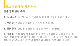 팔로워 경제 및 왕홍 경제
왕홍 경제 발전 추세
1. 동영상화: 접근이 쉽고 전달력 및 바이럴 마케팅 효과가 좋음.
2. 전문화: 양질의 전문화된 콘텐츠로 이목을 끔.
3. 플랫폼화: 생방송 플랫폼 및 동영상 사이트 등 활용.
4. 다중화: 현재 유명 왕홍들은 타오바오 쇼핑몰에서 생방송 진행 중.
기존 계정 운영 및 광고를 통한 단일 수입원 → 타오바오, 웨이보, 기타
생방송 및 SNS 계정 등 여러 플랫폼과 경로를 통한 다중 수입원
 