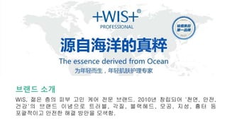 브랜드 소개
WIS, 젊은 층의 피부 고민 케어 전문 브랜드. 2010년 창립되어 '천연, 안전,
건강'의 브랜드 이념으로 트러블, 각질, 블랙헤드, 모공, 지성, 흉터 등
포괄적이고 안전한 해결 방안을 모색함.
 