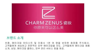 브랜드 소개
츠좡, 메이크업 아티스트 및 미용사 1천 여 명을 보유한 화장품 주식회사.
고객들에게 세심하고 전문적인 피부 메이크업을 지도. 고객들에게 메이크업 제품
소개, 상담, 메이크업 클래스, 피부 관리 서비스 등을 제공.
 