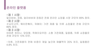 온라인 플랫폼
-제 1 시장:
알리바바, 징동. 알리바바와 징동은 전체 온라인 쇼핑몰 시장 규모의 89% 점유.
-제 2 시장:
수닝이고우, 웨이핀훼이, 궈메이: 가전 제품 및 의류 쇼핑몰로 전체 규모의
89% 점유.
-제 3 시장:
아마존 차이나, 당당왕, 쥐메이요우핀: 소형 가전제품, 일용품, 의류 쇼핑몰로
전체 규모의 10% 미만.
-의류, 가전제품의 판매 비중이 제일 높으며 매출액의 35% 차지. 일용품은
4.8% 차지.
 