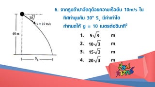 5 31. m
2. m
3. m
4. m
10 3
15 3
20 3
6. จากรูปถ้าปาวัตถุด้วยความเร็วต้น 10m/s ใน
ทิศทามุมก้ม 30๐ Sx มีค่าเท่าใด
กาหนดให้ g = 10 เมตรต่อวินาที2
 