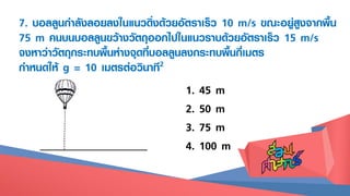 7. บอลลูนกาลังลอยลงในแนวดิ่งด้วยอัตราเร็ว 10 m/s ขณะอยู่สูงจากพื้น
75 m คนบนบอลลูนขว้างวัตถุออกไปในแนวราบด้วยอัตราเร็ว 15 m/s
จงหาว่าวัตถุกระทบพื้นห่างจุดที่บอลลูนลงกระทบพื้นกี่เมตร
กาหนดให้ g = 10 เมตรต่อวินาที2
1. 45 m
2. 50 m
3. 75 m
4. 100 m
 