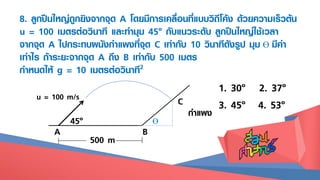 8. ลูกปืนใหญ่ถูกยิงจากจุด A โดยมีการเคลื่อนที่แบบวิถีโค้ง ด้วยความเร็วต้น
u = 100 เมตรต่อวินาที และทามุม 45๐ กับแนวระดับ ลูกปืนใหญ่ใช้เวลา
จากจุด A ไปกระทบผนังกาแพงที่จุด C เท่ากับ 10 วินาทีดังรูป มุม Ɵ มีค่า
เท่าไร ถ้าระยะจากจุด A ถึง B เท่ากับ 500 เมตร
กาหนดให้ g = 10 เมตรต่อวินาที2
1. 30๐ 2. 37๐
3. 45๐ 4. 53๐
Ɵ
C
A B
45๐
u = 100 m/s
500 m
กาแพง
 